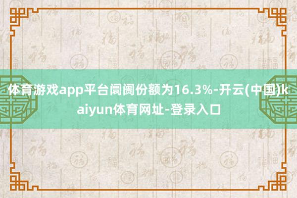 体育游戏app平台阛阓份额为16.3%-开云(中国)kaiyun体育网址-登录入口