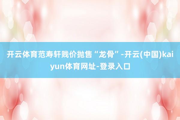 开云体育范寿轩贱价抛售“龙骨”-开云(中国)kaiyun体育网址-登录入口