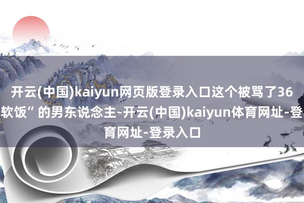 开云(中国)kaiyun网页版登录入口这个被骂了36年“吃软饭”的男东说念主-开云(中国)kaiyun体育网址-登录入口