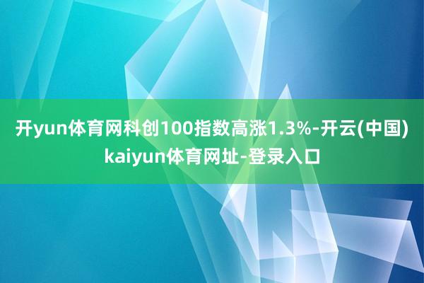 开yun体育网科创100指数高涨1.3%-开云(中国)kaiyun体育网址-登录入口