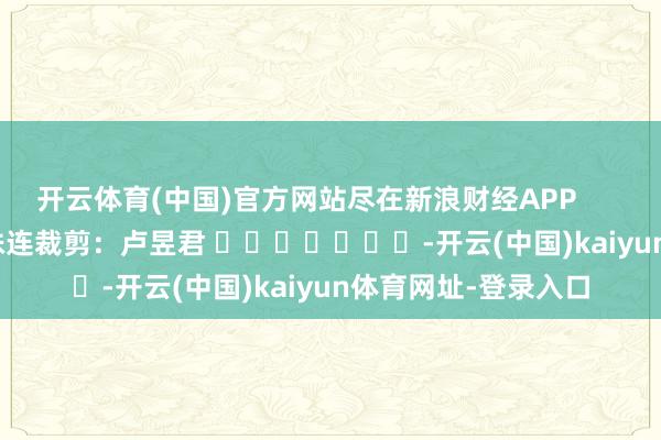开云体育(中国)官方网站尽在新浪财经APP            						株连裁剪：卢昱君 							-开云(中国)kaiyun体育网址-登录入口