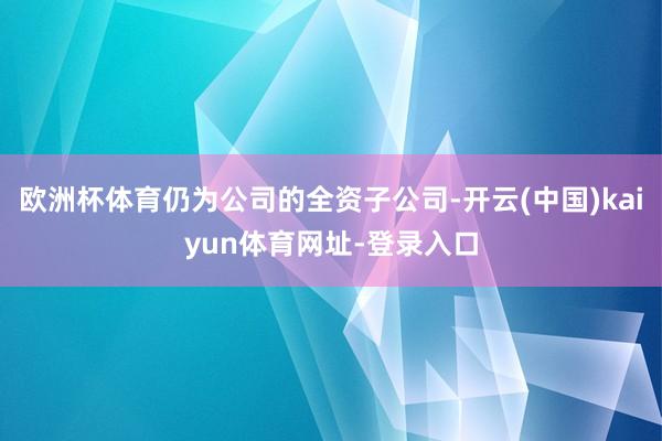 欧洲杯体育仍为公司的全资子公司-开云(中国)kaiyun体育网址-登录入口