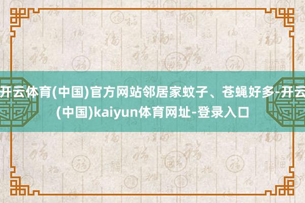 开云体育(中国)官方网站邻居家蚊子、苍蝇好多-开云(中国)kaiyun体育网址-登录入口