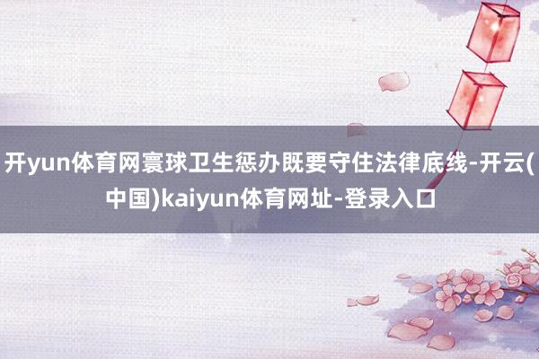 开yun体育网寰球卫生惩办既要守住法律底线-开云(中国)kaiyun体育网址-登录入口
