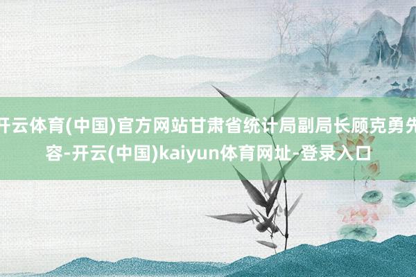 开云体育(中国)官方网站甘肃省统计局副局长顾克勇先容-开云(中国)kaiyun体育网址-登录入口
