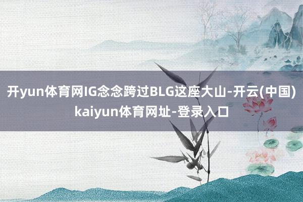 开yun体育网IG念念跨过BLG这座大山-开云(中国)kaiyun体育网址-登录入口
