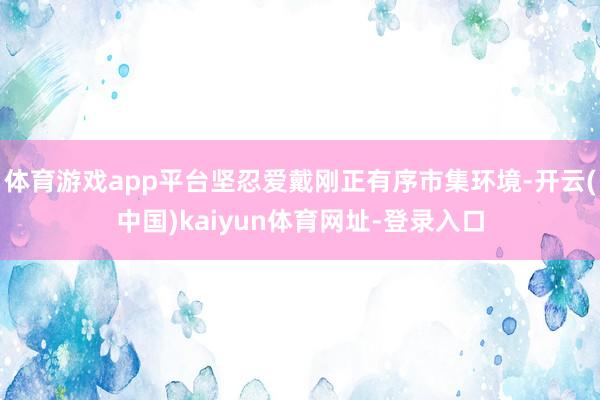 体育游戏app平台坚忍爱戴刚正有序市集环境-开云(中国)kaiyun体育网址-登录入口