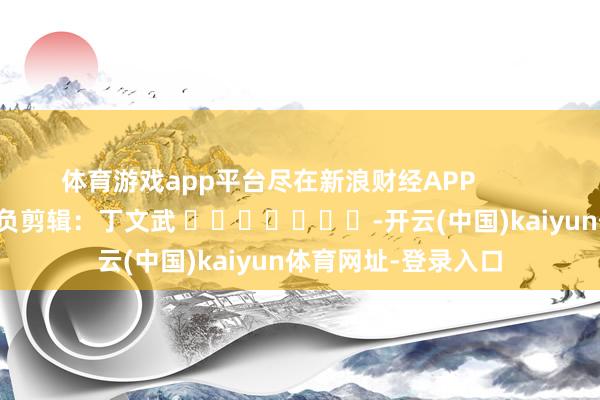 体育游戏app平台尽在新浪财经APP            						背负剪辑：丁文武 							-开云(中国)kaiyun体育网址-登录入口