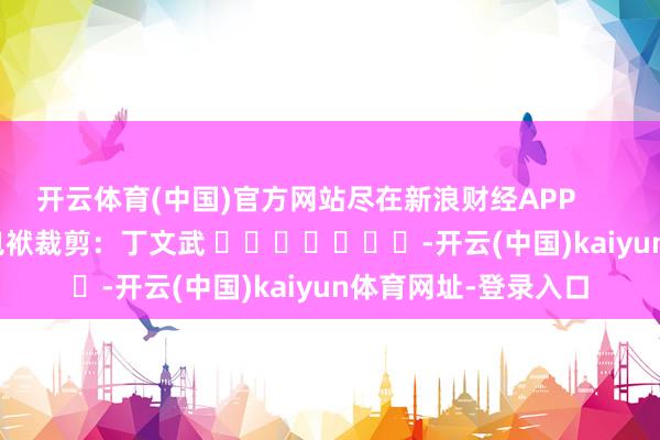 开云体育(中国)官方网站尽在新浪财经APP            						包袱裁剪：丁文武 							-开云(中国)kaiyun体育网址-登录入口