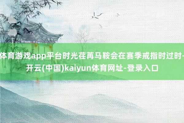 体育游戏app平台时光荏苒马鞍会在赛季戒指时过时-开云(中国)kaiyun体育网址-登录入口