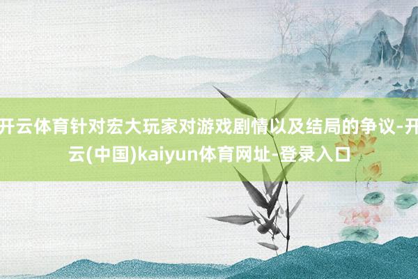 开云体育针对宏大玩家对游戏剧情以及结局的争议-开云(中国)kaiyun体育网址-登录入口