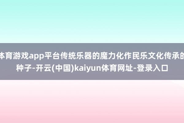 体育游戏app平台传统乐器的魔力化作民乐文化传承的种子-开云(中国)kaiyun体育网址-登录入口