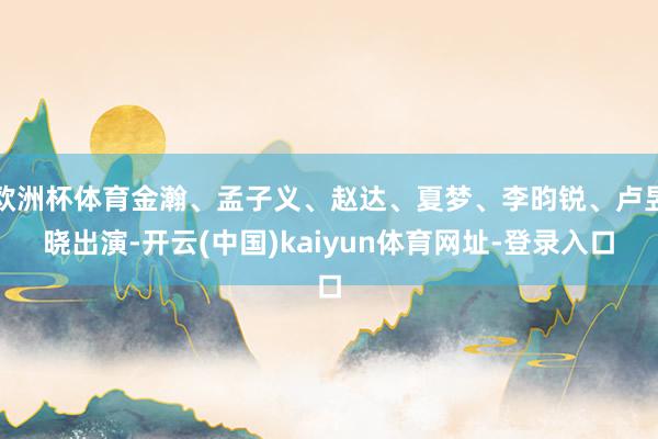 欧洲杯体育金瀚、孟子义、赵达、夏梦、李昀锐、卢昱晓出演-开云(中国)kaiyun体育网址-登录入口