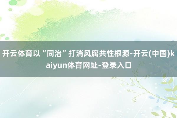 开云体育以“同治”打消风腐共性根源-开云(中国)kaiyun体育网址-登录入口