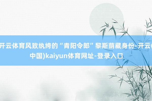 开云体育风致纨绔的“青阳令郎”黎斯荫藏身份-开云(中国)kaiyun体育网址-登录入口