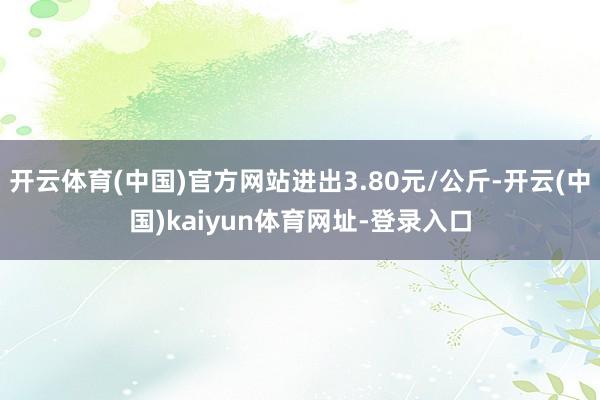 开云体育(中国)官方网站进出3.80元/公斤-开云(中国)kaiyun体育网址-登录入口