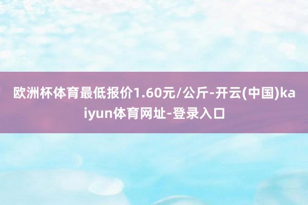 欧洲杯体育最低报价1.60元/公斤-开云(中国)kaiyun体育网址-登录入口
