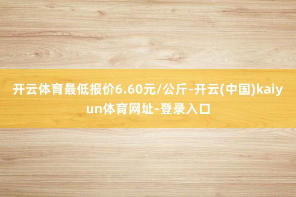 开云体育最低报价6.60元/公斤-开云(中国)kaiyun体育网址-登录入口