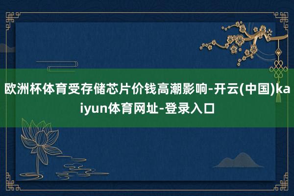 欧洲杯体育受存储芯片价钱高潮影响-开云(中国)kaiyun体育网址-登录入口