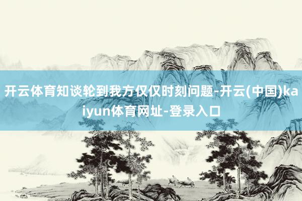开云体育知谈轮到我方仅仅时刻问题-开云(中国)kaiyun体育网址-登录入口
