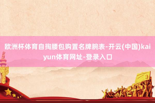 欧洲杯体育自掏腰包购置名牌腕表-开云(中国)kaiyun体育网址-登录入口