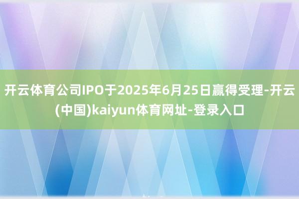 开云体育公司IPO于2025年6月25日赢得受理-开云(中国)kaiyun体育网址-登录入口