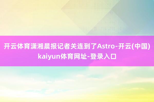 开云体育潇湘晨报记者关连到了Astro-开云(中国)kaiyun体育网址-登录入口