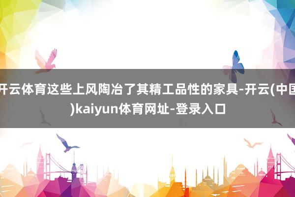 开云体育这些上风陶冶了其精工品性的家具-开云(中国)kaiyun体育网址-登录入口