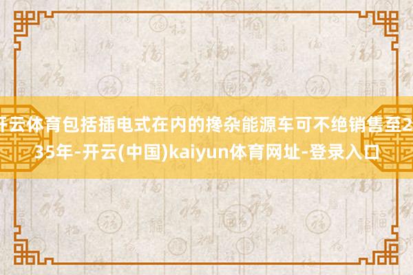 开云体育包括插电式在内的搀杂能源车可不绝销售至2035年-开云(中国)kaiyun体育网址-登录入口