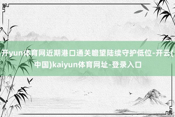 开yun体育网近期港口通关瞻望陆续守护低位-开云(中国)kaiyun体育网址-登录入口