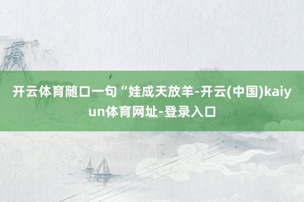 开云体育随口一句“娃成天放羊-开云(中国)kaiyun体育网址-登录入口