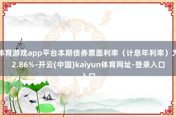 体育游戏app平台本期债券票面利率（计息年利率）为2.86%-开云(中国)kaiyun体育网址-登录入口
