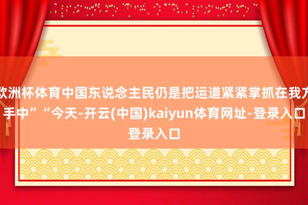 欧洲杯体育中国东说念主民仍是把运道紧紧掌抓在我方手中”“今天-开云(中国)kaiyun体育网址-登录入口