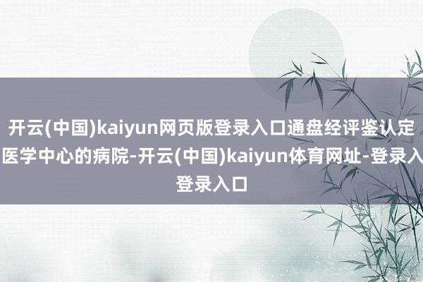 开云(中国)kaiyun网页版登录入口通盘经评鉴认定为医学中心的病院-开云(中国)kaiyun体育网址-登录入口