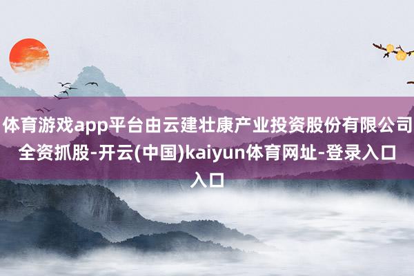 体育游戏app平台由云建壮康产业投资股份有限公司全资抓股-开云(中国)kaiyun体育网址-登录入口