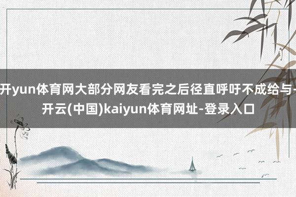 开yun体育网大部分网友看完之后径直呼吁不成给与-开云(中国)kaiyun体育网址-登录入口