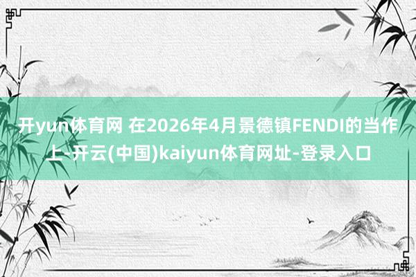 开yun体育网 在2026年4月景德镇FENDI的当作上-开云(中国)kaiyun体育网址-登录入口