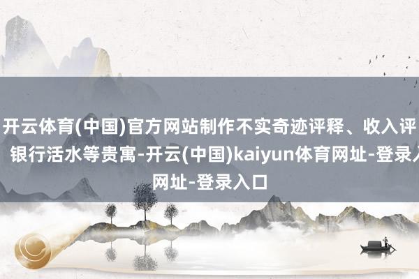 开云体育(中国)官方网站制作不实奇迹评释、收入评释、银行活水等贵寓-开云(中国)kaiyun体育网址-登录入口