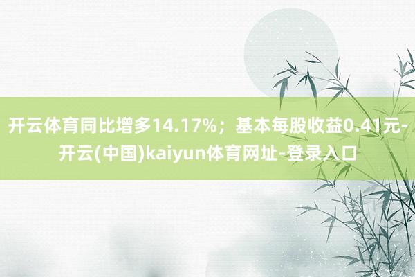 开云体育同比增多14.17%；基本每股收益0.41元-开云(中国)kaiyun体育网址-登录入口