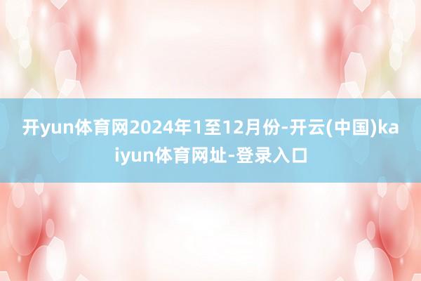 开yun体育网　　2024年1至12月份-开云(中国)kaiyun体育网址-登录入口