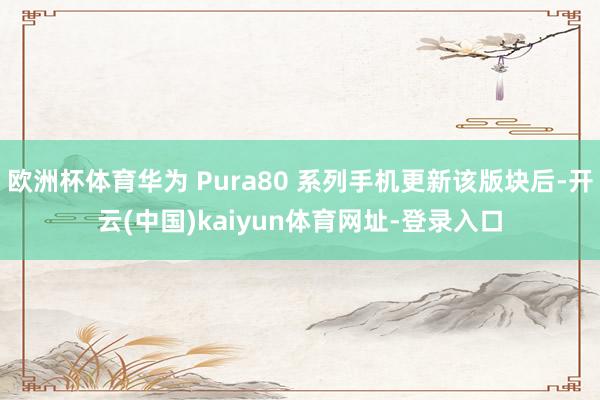 欧洲杯体育华为 Pura80 系列手机更新该版块后-开云(中国)kaiyun体育网址-登录入口