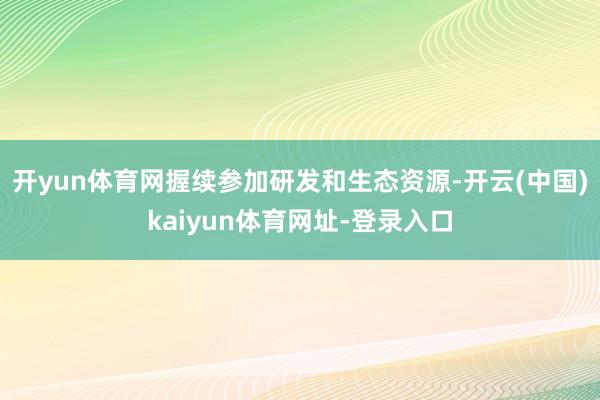 开yun体育网握续参加研发和生态资源-开云(中国)kaiyun体育网址-登录入口