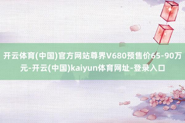 开云体育(中国)官方网站尊界V680预售价65-90万元-开云(中国)kaiyun体育网址-登录入口