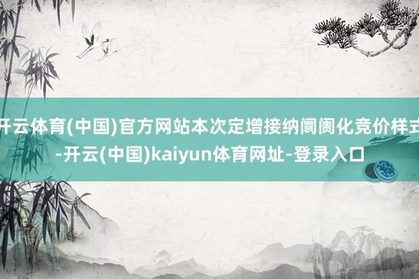 开云体育(中国)官方网站本次定增接纳阛阓化竞价样式-开云(中国)kaiyun体育网址-登录入口