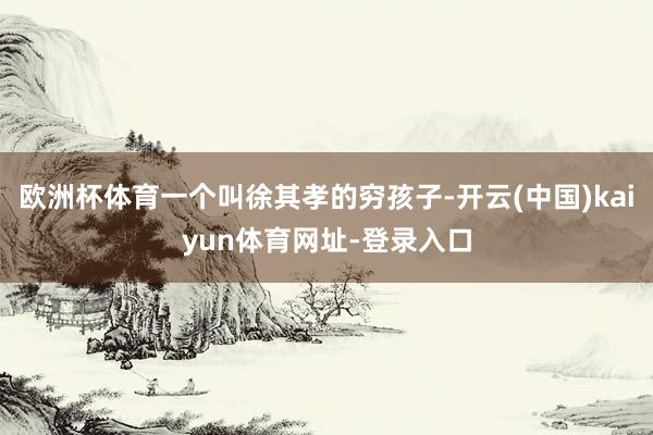 欧洲杯体育一个叫徐其孝的穷孩子-开云(中国)kaiyun体育网址-登录入口