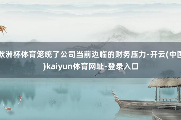 欧洲杯体育笼统了公司当前边临的财务压力-开云(中国)kaiyun体育网址-登录入口