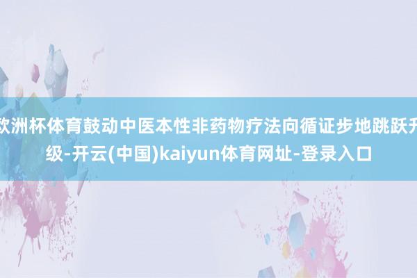 欧洲杯体育鼓动中医本性非药物疗法向循证步地跳跃升级-开云(中国)kaiyun体育网址-登录入口