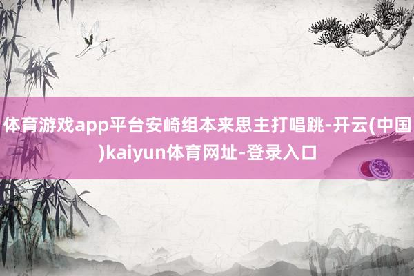 体育游戏app平台安崎组本来思主打唱跳-开云(中国)kaiyun体育网址-登录入口