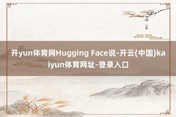 开yun体育网Hugging Face说-开云(中国)kaiyun体育网址-登录入口