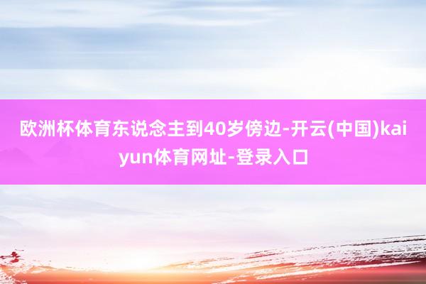 欧洲杯体育东说念主到40岁傍边-开云(中国)kaiyun体育网址-登录入口